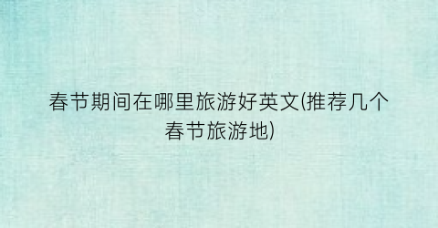 春节期间在哪里旅游好英文(推荐几个春节旅游地)