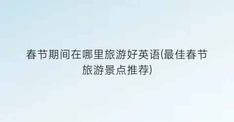 春节期间在哪里旅游好英语(最佳春节旅游景点推荐)
