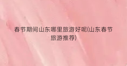 春节期间山东哪里旅游好呢(山东春节旅游推荐)