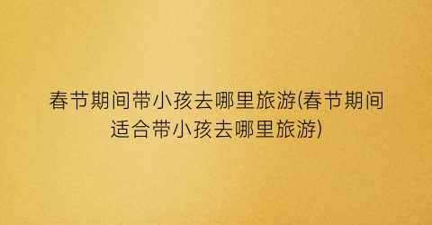 春节期间带小孩去哪里旅游(春节期间适合带小孩去哪里旅游)