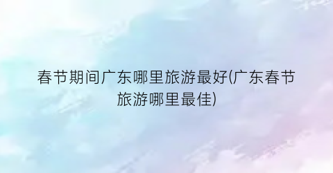 春节期间广东哪里旅游最好(广东春节旅游哪里最佳)
