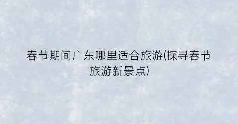 春节期间广东哪里适合旅游(探寻春节旅游新景点)