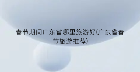 春节期间广东省哪里旅游好(广东省春节旅游推荐)