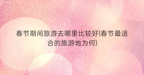 春节期间旅游去哪里比较好(春节最适合的旅游地为何)