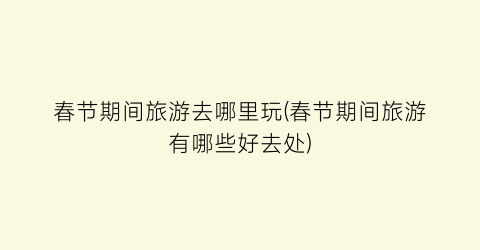 春节期间旅游去哪里玩(春节期间旅游有哪些好去处)