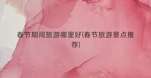 春节期间旅游哪里好(春节旅游景点推荐)