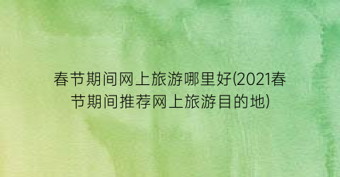 春节期间网上旅游哪里好(2021春节期间推荐网上旅游目的地)