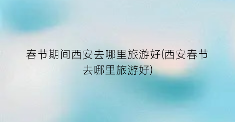 春节期间西安去哪里旅游好(西安春节去哪里旅游好)
