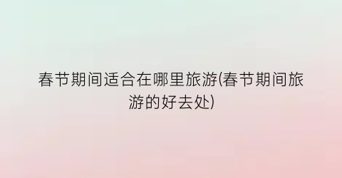春节期间适合在哪里旅游(春节期间旅游的好去处)