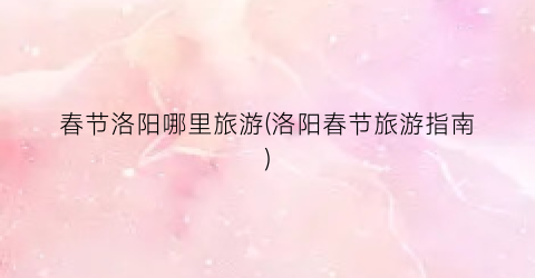 春节洛阳哪里旅游(洛阳春节旅游指南)