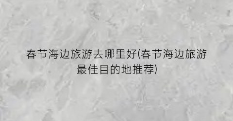 春节海边旅游去哪里好(春节海边旅游最佳目的地推荐)