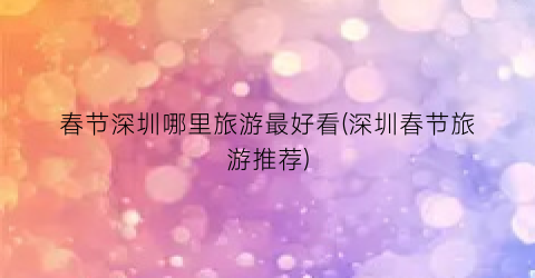 春节深圳哪里旅游最好看(深圳春节旅游推荐)