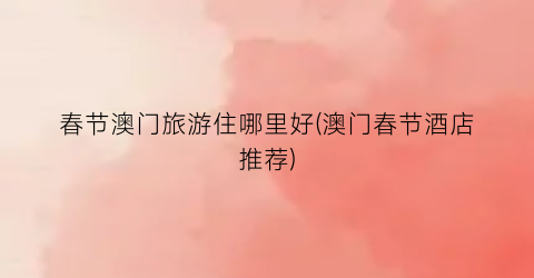 春节澳门旅游住哪里好(澳门春节酒店推荐)
