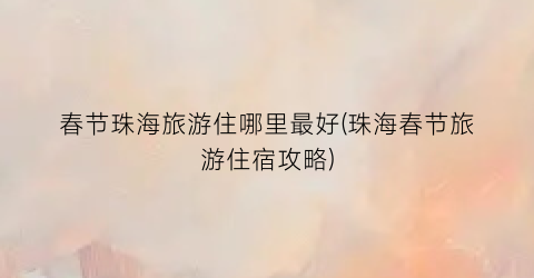 春节珠海旅游住哪里最好(珠海春节旅游住宿攻略)