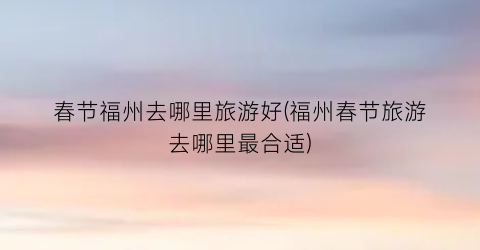 春节福州去哪里旅游好(福州春节旅游去哪里最合适)