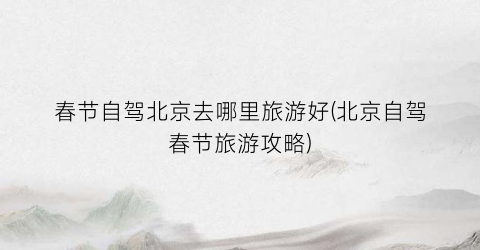 春节自驾北京去哪里旅游好(北京自驾春节旅游攻略)