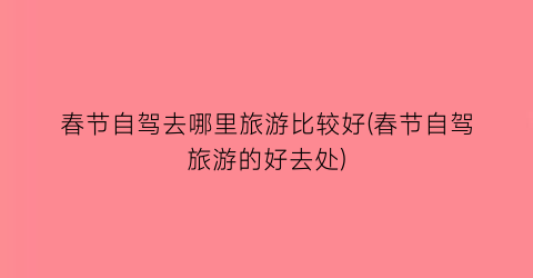 春节自驾去哪里旅游比较好(春节自驾旅游的好去处)