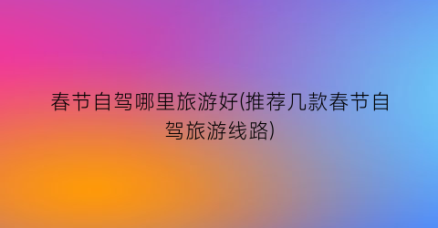 春节自驾哪里旅游好(推荐几款春节自驾旅游线路)