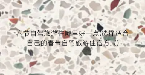 春节自驾旅游住哪里好一点(选择适合自己的春节自驾旅游住宿方式)