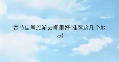 春节自驾旅游去哪里好(推荐这几个地方)