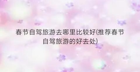 春节自驾旅游去哪里比较好(推荐春节自驾旅游的好去处)