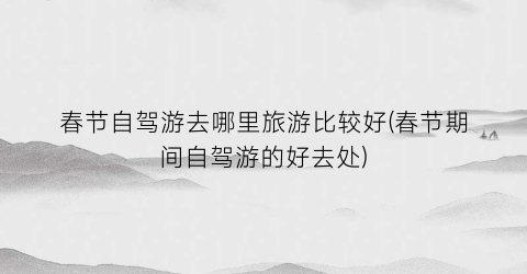 春节自驾游去哪里旅游比较好(春节期间自驾游的好去处)