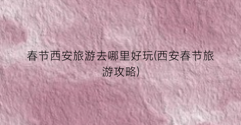春节西安旅游去哪里好玩(西安春节旅游攻略)