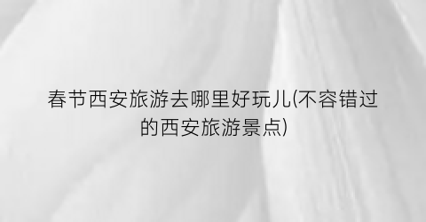 春节西安旅游去哪里好玩儿(不容错过的西安旅游景点)