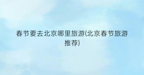 春节要去北京哪里旅游(北京春节旅游推荐)