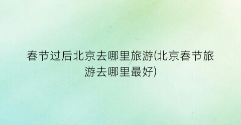春节过后北京去哪里旅游(北京春节旅游去哪里最好)
