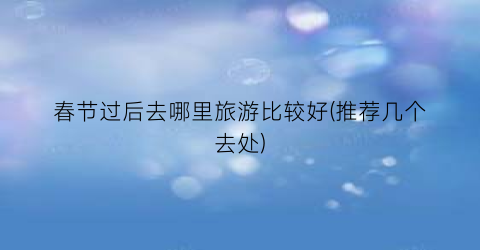 春节过后去哪里旅游比较好(推荐几个去处)