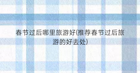 春节过后哪里旅游好(推荐春节过后旅游的好去处)