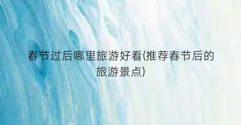 春节过后哪里旅游好看(推荐春节后的旅游景点)
