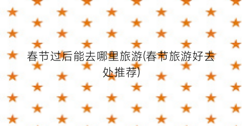 春节过后能去哪里旅游(春节旅游好去处推荐)