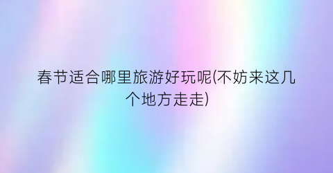 春节适合哪里旅游好玩呢(不妨来这几个地方走走)