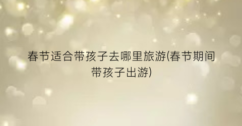 春节适合带孩子去哪里旅游(春节期间带孩子出游)