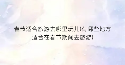 春节适合旅游去哪里玩儿(有哪些地方适合在春节期间去旅游)