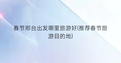 春节邢台出发哪里旅游好(推荐春节旅游目的地)