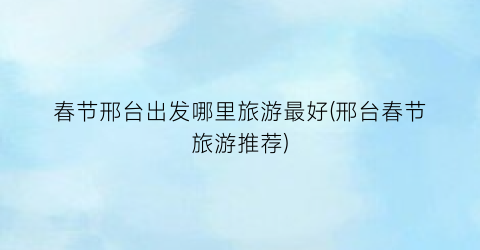 春节邢台出发哪里旅游最好(邢台春节旅游推荐)