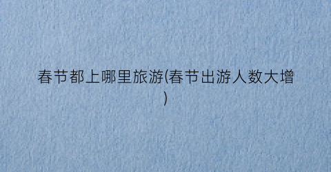 春节都上哪里旅游(春节出游人数大增)