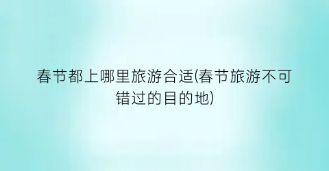 春节都上哪里旅游合适(春节旅游不可错过的目的地)