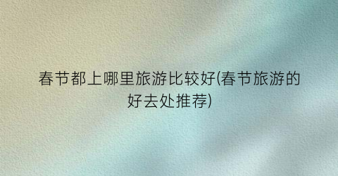 春节都上哪里旅游比较好(春节旅游的好去处推荐)