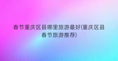 春节重庆区县哪里旅游最好(重庆区县春节旅游推荐)