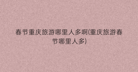 春节重庆旅游哪里人多啊(重庆旅游春节哪里人多)