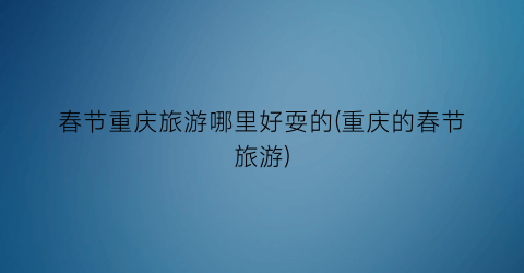 春节重庆旅游哪里好耍的(重庆的春节旅游)