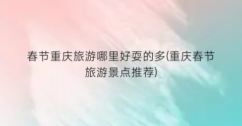 春节重庆旅游哪里好耍的多(重庆春节旅游景点推荐)