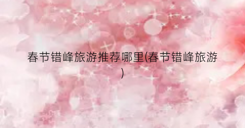 春节错峰旅游推荐哪里(春节错峰旅游)