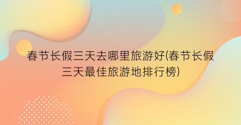 春节长假三天去哪里旅游好(春节长假三天最佳旅游地排行榜)