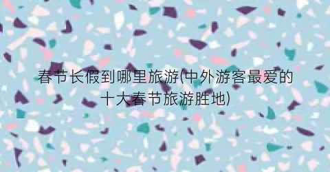 春节长假到哪里旅游(中外游客最爱的十大春节旅游胜地)