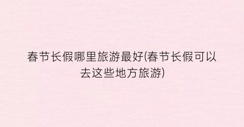 春节长假哪里旅游最好(春节长假可以去这些地方旅游)
